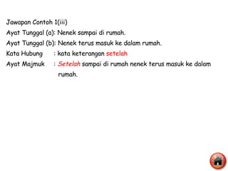 Jawapan Contoh 1(iii) Ayat Tunggal (a): Nenek sampai di rumah. Ayat Tunggal (b): Nenek terus masuk ke dalam rumah. Kata Hubung  : kata keterangan  setelah Ayat Majmuk  :  Setelah  sampai di rumah nenek terus masuk ke dalam  rumah. 