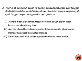 2.  Ayat-ayat majmuk di bawah ini terdiri daripada beberapa ayat tunggal. Anda dikehendaki memisahkan ayat-ayat tersebut supaya menjadi ayat-ayat tunggal dengan menggunakan ayat gramatis. (i)  Mereka tidak dibenarkan masuk ke dalam dewan peperiksaan  kerana mereka datang lewat. (ii)  Mereka akan dibenarkan masuk ke dalam dewan itu jika mereka  memberikan sebab kelewatan mereka. (iii)  Untuk Redzuan lulus dalam ujian memandu itu amat mudah.  