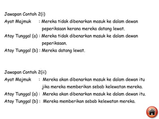 Jawapan Contoh 2(i) Ayat Majmuk  : Mereka tidak dibenarkan masuk ke dalam dewan  peperiksaan kerana mereka datang lewat. Atay Tunggal (a) : Mereka tidak dibenarkan masuk ke dalam dewan  peperiksaan. Atay Tunggal (b) : Mereka datang lewat.  Jawapan Contoh 2(ii) Ayat Majmuk  :  Mereka akan dibenarkan masuk ke dalam dewan itu  jika mereka memberikan sebab kelewatan mereka. Atay Tunggal (a) :  Mereka akan dibenarkan masuk ke dalam dewan itu. Atay Tunggal (b) :  Mereka memberikan sebab kelewatan mereka. 