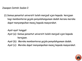 Jawapan Contoh Soalan 2 (i) Semua penuntut universiti boleh menjadi ejen kepada  kerajaan  bagi membenteras gejala penyalahangunaan dadah kerana mereka  dapat menyampaikan mesej kepada masyarakat. Ayat-ayat tunggal: Ayat (a): Semua penuntut universiti boleh menjadi ejen kepada  kerajaan. Ayat (b):  Mereka membenteras gejala penyalahgunaan dadah. Ayat (c):  Mereka dapat menyampaikan mesej kepada masyarakat. 