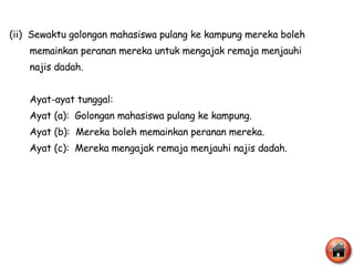 (ii)  Sewaktu golongan mahasiswa pulang ke kampung mereka boleh  memainkan peranan mereka untuk mengajak remaja menjauhi  najis dadah.  Ayat-ayat tunggal: Ayat (a):  Golongan mahasiswa pulang ke kampung. Ayat (b):  Mereka boleh memainkan peranan mereka. Ayat (c):  Mereka mengajak remaja menjauhi najis dadah. 