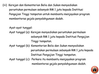 (iii)  Kerejan dan Kementerian Belia dan Sukan menyediakan  peruntukan permulaan sebanyak RM 1 juta kepada Institusi Pengajian Tinggi tempatan untuk membantu menjayakan program membenteras gejala penyalahgunaan dadah. Ayat-ayat tunggal: Ayat tunggal (a): Kerejan menyediakan peruntukan permulaan  sebanyak RM 1 juta kepada Institusi Pengajian  Tinggi tempatan. Ayat tunggal (b): Kementerian Belia dan Sukan menyediakan  peruntukan permulaan sebanyak RM 1 juta kepada  Institusi Pengajian Tinggi tempatan. Ayat tunggal (c):  Perkara itu membantu menjayakan program membenteras gejala penyalahgunaan dadah. 