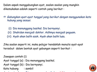 Dalam aspek menggabungkan ayat, soalan-soalan yang mungkin dikemukakan adalah seperti contoh yang berikut : Gabungkan ayat-ayat tunggal yang berikut dengan menggunakan kata hubung yang sesuai.   (i)  Dia menunggang basikal. Dia bernyanyi.   (ii)  Shahidan menjadi doktor. Adiknya menjadi peguam. (iii)  Ayah akan balik esok. Ayah akan balik lusa. Jika soalan seperti ini, maka pelajar hendaklah menulis ayat-ayat  tersebut  dalam bentuk ayat gabungan seperti berikut : Jawapan contoh (i) Ayat tunggal (a) : Dia menunggang basikal. Ayat tunggal (b) : Dia bernyanyi. Kata hubung  : sambil Ayat majmuk  :  Dia menunggang basikal  sambil   bernyanyi. 