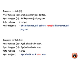 Jawapan contoh (ii) Ayat tunggal (a) : Shahidan menjadi doktor. Ayat tunggal (b) : Adiknya menjadi peguam. Kata hubung  : tetapi Ayat majmuk  :  Shahidan menjadi doktor,  tetapi   adiknya menjadi  peguam. Jawapan contoh (iii) Ayat tunggal (a) : Ayah akan balik esok. Ayat tunggal (b) : Ayah akan balik lusa. Kata hubung  : atau Ayat majmuk  :  Ayah balik esok  atau   lusa.  