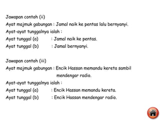 Jawapan contoh (ii) Ayat majmuk gabungan : Jamal naik ke pentas lalu bernyanyi. Ayat-ayat tunggalnya ialah : Ayat tunggal (a)  : Jamal naik ke pentas. Ayat tunggal (b)  : Jamal bernyanyi. Jawapan contoh (iii) Ayat majmuk gabungan : Encik Hassan memandu kereta sambil  mendengar radio. Ayat-ayat tunggalnya ialah : Ayat tunggal (a)  : Encik Hassan memandu kereta. Ayat tunggal (b)  : Encik Hassan mendengar radio. 