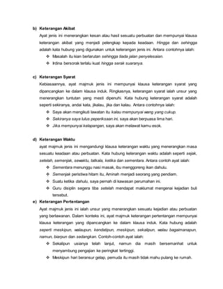 b) Keterangan Akibat
Ayat jenis ini menerangkan kesan atau hasil sesuatu perbuatan dan mempunyai klausa
keterangan akibat yang menjadi pelengkap kepada keadaan. Hingga dan sehingga
adalah kata hubung yang digunakan untuk keterangan jenis ini. Antara contohnya ialah:
 Masalah itu kian berlarutan sehingga tiada jalan penyelesaian.
 Irdina bersorak terlalu kuat hingga serak suaranya.
c) Keterangan Syarat
Kebiasaannya, ayat majmuk jenis ini mempunyai klausa keterangan syarat yang
dipancangkan ke dalam klausa induk. Ringkasnya, keterangan syarat ialah unsur yang
menerangkan tuntutan yang mesti dipenuhi. Kata hubung keterangan syarat adalah
seperti sekiranya, andai kata, jikalau, jika dan kalau. Antara contohnya ialah:
 Saya akan mengikuti lawatan itu kalau mempunyai wang yang cukup.
 Sekiranya saya lulus peperiksaan ini, saya akan berpuasa lima hari.
 Jika mempunyai kelapangan, saya akan melawat kamu esok.
d) Keterangan Waktu
ayat majmuk jenis ini mengandungi klausa keterangan waktu yang menerangkan masa
sesuatu keadaan atau perbuatan. Kata hubung keterangan waktu adalah seperti sejak,
setelah, semenjak, sewaktu, tatkala, ketika dan sementara. Antara contoh ayat ialah:
 Sementara menunggu nasi masak, ibu menggoreng ikan dahulu.
 Semenjak peristiwa hitam itu, Aminah menjadi seorang yang pendiam.
 Suatu ketika dahulu, saya pernah di kawasan perumahan ini.
 Guru disiplin segera tiba setelah mendapat maklumat mengenai kejadian buli
tersebut.
e) Keterangan Pertentangan
Ayat majmuk jenis ini ialah unsur yang menerangkan sesuatu kejadian atau perbuatan
yang berlawanan. Dalam konteks ini, ayat majmuk keterangan pertentangan mempunyai
klausa keterangan yang dipancangkan ke dalam klausa induk. Kata hubung adalah
seperti meskipun, walaupun, kendatipun, meskipun, sekalipun, walau bagaimanapun,
namun, biarpun dan sedangkan. Contoh-contoh ayat ialah:
 Sekalipun usianya telah lanjut, namun dia masih bersemanhat untuk
menyambung pengajian ke peringkat tertinggi.
 Meskipun hari beransur gelap, pemuda itu masih tidak mahu pulang ke rumah.
 