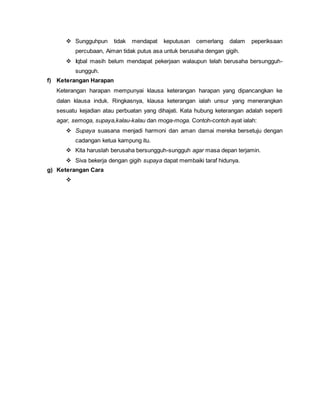  Sungguhpun tidak mendapat keputusan cemerlang dalam peperiksaan
percubaan, Aiman tidak putus asa untuk berusaha dengan gigih.
 Iqbal masih belum mendapat pekerjaan walaupun telah berusaha bersungguh-
sungguh.
f) Keterangan Harapan
Keterangan harapan mempunyai klausa keterangan harapan yang dipancangkan ke
dalan klausa induk. Ringkasnya, klausa keterangan ialah unsur yang menerangkan
sesuatu kejadian atau perbuatan yang dihajati. Kata hubung keterangan adalah seperti
agar, semoga, supaya,kalau-kalau dan moga-moga. Contoh-contoh ayat ialah:
 Supaya suasana menjadi harmoni dan aman damai mereka bersetuju dengan
cadangan ketua kampung itu.
 Kita haruslah berusaha bersungguh-sungguh agar masa depan terjamin.
 Siva bekerja dengan gigih supaya dapat membaiki taraf hidunya.
g) Keterangan Cara

 