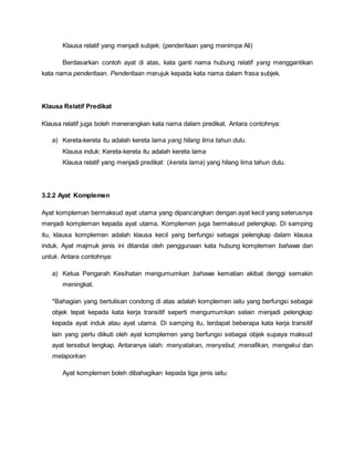 Klausa relatif yang menjadi subjek: (penderitaan yang menimpa Ali)
Berdasarkan contoh ayat di atas, kata ganti nama hubung relatif yang menggantikan
kata nama penderitaan. Penderitaan merujuk kepada kata nama dalam frasa subjek.
Klausa Relatif Predikat
Klausa relatif juga boleh menerangkan kata nama dalam predikat. Antara contohnya:
a) Kereta-kereta itu adalah kereta lama yang hilang lima tahun dulu.
Klausa induk: Kereta-kereta itu adalah kereta lama
Klausa relatif yang menjadi predikat: (kereta lama) yang hilang lima tahun dulu.
3.2.2 Ayat Komplemen
Ayat kompleman bermaksud ayat utama yang dipancangkan dengan ayat kecil yang seterusnya
menjadi kompleman kepada ayat utama. Komplemen juga bermaksud pelengkap. Di samping
itu, klausa komplemen adalah klausa kecil yang berfungsi sebagai pelengkap dalam klausa
induk. Ayat majmuk jenis ini ditandai oleh penggunaan kata hubung komplemen bahawa dan
untuk. Antara contohnya:
a) Ketua Pengarah Kesihatan mengumumkan bahawa kematian akibat denggi semakin
meningkat.
*Bahagian yang bertulisan condong di atas adalah komplemen iaitu yang berfungsi sebagai
objek tepat kepada kata kerja transitif seperti mengumumkan selain menjadi pelengkap
kepada ayat induk atau ayat utama. Di samping itu, terdapat beberapa kata kerja transitif
lain yang perlu diikuti oleh ayat komplemen yang berfungsi sebagai objek supaya maksud
ayat tersebut lengkap. Antaranya ialah: menyatakan, menyebut, menafikan, mengakui dan
melaporkan
Ayat komplemen boleh dibahagikan kepada tiga jenis iaitu:
 