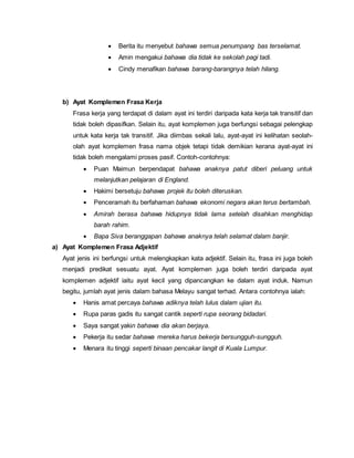  Berita itu menyebut bahawa semua penumpang bas terselamat.
 Amin mengakui bahawa dia tidak ke sekolah pagi tadi.
 Cindy menafikan bahawa barang-barangnya telah hilang.
b) Ayat Komplemen Frasa Kerja
Frasa kerja yang terdapat di dalam ayat ini terdiri daripada kata kerja tak transitif dan
tidak boleh dipasifkan. Selain itu, ayat komplemen juga berfungsi sebagai pelengkap
untuk kata kerja tak transitif. Jika diimbas sekali lalu, ayat-ayat ini kelihatan seolah-
olah ayat komplemen frasa nama objek tetapi tidak demikian kerana ayat-ayat ini
tidak boleh mengalami proses pasif. Contoh-contohnya:
 Puan Maimun berpendapat bahawa anaknya patut diberi peluang untuk
melanjutkan pelajaran di England.
 Hakimi bersetuju bahawa projek itu boleh diteruskan.
 Penceramah itu berfahaman bahawa ekonomi negara akan terus bertambah.
 Amirah berasa bahawa hidupnya tidak lama setelah disahkan menghidap
barah rahim.
 Bapa Siva beranggapan bahawa anaknya telah selamat dalam banjir.
a) Ayat Komplemen Frasa Adjektif
Ayat jenis ini berfungsi untuk melengkapkan kata adjektif. Selain itu, frasa ini juga boleh
menjadi predikat sesuatu ayat. Ayat komplemen juga boleh terdiri daripada ayat
komplemen adjektif iaitu ayat kecil yang dipancangkan ke dalam ayat induk. Namun
begitu, jumlah ayat jenis dalam bahasa Melayu sangat terhad. Antara contohnya ialah:
 Hanis amat percaya bahawa adiknya telah lulus dalam ujian itu.
 Rupa paras gadis itu sangat cantik seperti rupa seorang bidadari.
 Saya sangat yakin bahawa dia akan berjaya.
 Pekerja itu sedar bahawa mereka harus bekerja bersungguh-sungguh.
 Menara itu tinggi seperti binaan pencakar langit di Kuala Lumpur.
 