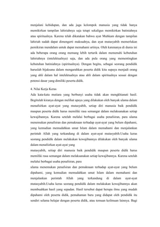 menjalani kehidupan, dan ada juga kelompok manusia yang tidak hanya
memikirkan tampilan lahiriahnya saja tetapi sekaligus memikirkan batiniahnya
atau spiritualnya. Karena telah dikatakan bahwa ayat Muhkam dengan tampilan
lahiriah sudah dapat dimengerti maksudnya, dan ayat mutasyabih memerlukan
pemikiran mendalam untuk dapat memahami artinya. Oleh karenanya di dunia ini
ada beberapa orang orang memang lebih tertarik dalam memenuhi kebutuhan
lahiriahnya (intelektualnya) saja, dan ada pula orang yang mementingkan
kebutuhan batiniahnya (spiritualnya). Dengan begitu, sebagai seorang pendidik
haruslah bijaksana dalam mengarahkan peserta didik kita supaya menjadi orang
yang ahli dalam hal intelektualnya atau ahli dalam spiritualnya sesuai dengan
potensi dasar yang dimiliki peserta didik.
4. Nilai Kerja Keras
Ada kata-kata mutiara yang berbunyi usaha tidak akan mengkhianati hasil.
Begitulah kiranya dengan melihat upaya yang dilakukan oleh banyak ulama dalam
menafsirkan ayat-ayat yang mutasyabih, setiap diri manusia baik pendidik
maupun peserta didik harus memiliki rasa semangat dalam melaksanakan setiap
kewajibannya. Karena setelah melalui berbagai usaha penafsiran, para ulama
menemukan penafsiran dan pemaknaan terhadap ayat-ayat yang belum dipahami,
yang kemudian memudahkan umat Islam dalam memahami dan menjalankan
perintah Allah yang terkandung di dalam ayat-ayat mutasyabih.Usaha keras
seorang pendidik dalam melakukan kewajibannya dilakukan oleh banyak ulama
dalam menafsirkan ayat-ayat yang
mutasyabih, setiap diri manusia baik pendidik maupun peserta didik harus
memiliki rasa semangat dalam melaksanakan setiap kewajibannya. Karena setelah
melalui berbagai usaha penafsiran, para
ulama menemukan penafsiran dan pemaknaan terhadap ayat-ayat yang belum
dipahami, yang kemudian memudahkan umat Islam dalam memahami dan
menjalankan perintah Allah yang terkandung di dalam ayat-ayat
mutasyabih.Usaha keras seorang pendidik dalam melakukan kewajibannya akan
membuahkan hasil yang sepadan. Hasil tersebut dapat berupa ilmu yang mudah
dipahami oleh peserta didik, pemahaman baru yang didapat oleh pendidik itu
sendiri selama belajar dengan peserta didik, atau temuan keilmuan lainnya. Bagi
 