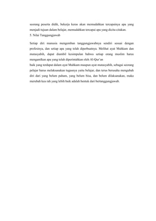 seorang peserta didik, bekerja keras akan memudahkan tercapainya apa yang
menjadi tujuan dalam belajar, memudahkan tercapai apa yang dicita-citakan.
5. Nilai Tanggungjawab
Setiap diri manusia mengemban tanggungjawabnya sendiri sesuai dengan
profesinya, dan setiap apa yang telah diperbuatnya. Melihat ayat Muhkam dan
mutasyabih, dapat diambil kesimpulan bahwa setiap orang muslim harus
mengamlkan apa yang telah diperintahkan oleh Al-Qur’an
baik yang terdapat dalam ayat Muhkam maupun ayat mutasyabih, sebagai seorang
pelajar harus melaksanakan tugasnya yaitu belajar, dan terus berusaha mengubah
diri dari yang belum paham, yang belum bisa, dan belum dilaksanakan, maka
merubah kea rah yang lebih baik adalah bentuk dari bertanggungjawab.
 