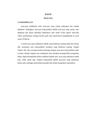BAB III
PENUTUP
3.1 KESIMPULAN
Ayat-ayat muhkamat yaitu ayat-ayat yang terang maknanya dan mudah
dipahami. Sedangkan ayat-ayat mutasyabihat adalah ayat-ayat yang samar, sulit
dipahami dan hanya diketahui hakikatnya oleh Allah Ta'ala seperti sifat-sifat
Allah, pemberitaan tentang hal-hal gaib dan huruf-huruf muqaththa'ah di awal
surah Al-Qur'an
.Contoh ayat yang muhkamat adalah yang berbicara tentang halal dan haram
dsb, sementara ayat mutasyabihat misalnya yang berbicara tentang "tangan
Tuhan" dsb. Jika seorang muslim berjumpa dengan ayat-ayat mutasyabihat maka
ia harus dirujuk kepada ayat muhkamat atau bersikap tawaqquf.Dari pengertian
diatas, dapat disimpulkan bahwa muhkam adalah ayat- ayat yang maknanya sudah
jelas, tidak samar lagi. Adapun mutasyabih adalah ayat-ayat yang maknanya
belum jelas sehingga memerlukan pentakwilan untuk mengetahui maksudnya.
 