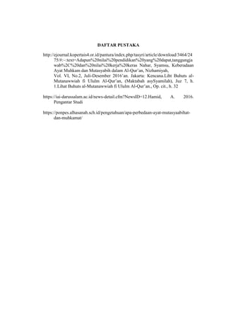 DAFTAR PUSTAKA
http://ejournal.kopertais4.or.id/pantura/index.php/tasyri/article/download/3464/24
75/#:~:text=Adapun%20nilai%20pendidikan%20yang%20dapat,tanggungja
wab%2C%20dan%20nilai%20kerja%20keras Nahar, Syamsu, Keberadaan
Ayat Muhkam dan Mutasyabih dalam Al-Qur’an, Nizhamiyah,
Vol. VI, No.2, Juli-Desember 2016’an. Jakarta: Kencana.Liht Buhuts al-
Mutanawwiah fi Ululm Al-Qur’an, (Maktabah asySyamilah), Juz 7, h.
1.Lihat Buhuts al-Mutanawwiah fi Ululm Al-Qur’an., Op. cit., h. 32
https://iai-darussalam.ac.id/news-detail.cfm?NewsID=12.Hamid, A. 2016.
Pengantar Studi
https://ponpes.alhasanah.sch.id/pengetahuan/apa-perbedaan-ayat-mutasyaabihat-
dan-muhkamat/
 