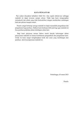 KATA PENGANTAR
Puji syukur diucapkan kehadirat Allah Swt. Atas segala rahmat-nya sehingga
makalah ini dapat tersusun sampai selesai. Tidak lupa kami mengucapkan
terimakasih dari pihak yang telah berkontribusi dengan memberikan sumbangan
baik dari pikiran maupun materi.
Penulis sangat berharap semoga makalah ini dapat menambah pengetahuan dan
pengalaman bagi pembaca. Bahkan kami berharap lebih jauh lagi agar makalah ini
bisa pembaca praktikan dalam kehidupan sehari-hari.
Bagi kami penyusun merasa bahwa masih banyak kekurangan dalam
penyusunan makalah ini karena keterbatasan pengetahuan dan pengalaman kami.
Untuk itu kami sangat mengharapkan kritik dan saran yang membangun dari
pembaca demi kesempurnaan makalah ini.
Probolinggo, 03 maret 2023
Penulis
 