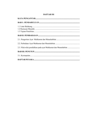 DAFTAR ISI
KATA PENGANTAR..............................................................................................
BAB I : PENDAHULUAN.......................................................................................
1.1 Latar Belakang........ .............................................................................................
1.2 Rumusan Masalah................................................................................................
1.3 Tujuan Penelitian.... .............................................................................................
BAB II: PEMBAHASAN.........................................................................................
2.1. Pengertian Ayat Muhkamat dan Mutashabihat..................................................
2.2. Perbedaan Ayat Muhkamat dan Mutashabitat. ...................................................
2.3. Nilai-nilai pendidikan pada ayat Muhkamat dan Mutashabitat ..........................
BAB III: PENUTUP.................................................................................................
3.1. Kesimpulan...... ...................................................................................................
DAFTAR PUSAKA..................................................................................................
 