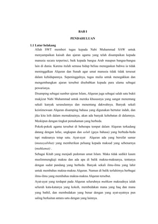 BAB I
PENDAHULUAN
1.1 Latar belakang
Allah SWT memberi tugas kepada Nabi Muhammad SAW untuk
menyampaikan kaisah dan ajaran agama yang telah disampaikan kepada
manusia secara terperinci, baik kepada bangsa Arab maupun bangsa-bangsa
lain di dunia. Karena itulah semasa hidup beliau menegaskan bahwa ia tidak
meninggalkan Alquran dan Sunah agar umat manusia tidak tidak tersesat
dalam kehidupannya. Sepeninggalnya, tugas mulia untuk menegakkan dan
mengembangkan ajaran tersebut disebabkan kepada para ulama sebagai
pewarisnya.
Disamping sebagai sumber ajaran Islam, Alquran juga sebagai salah satu bukti
mukjizat Nabi Muhammad untuk mereka khususnya yang sangat menentang
sekali kanyak serasulannya dan menentang dakwahnya. Banyak sekali
keistimewaan Alquran disamping bahasa yang digunakan bertutur indah, dan
jika kita leih dalam memaknainya, akan ada banyak kehebatan di dalamnya.
Meskipun dengan tingkat pemahaman yang berbeda.
Pokok-pokok agama tersebut di beberapa tempat dalam Alquran terkadang
datang dengan lafaz, ungkapan dan uslub (gaya bahasa) yang berbeda-beda
tapi maknanya tetap satu. Ayat-ayat Alquran ada yang bersifat samar
(mutasyabihat) yang memberikan peluang kepada maksud yang sebenarnya
(muhkamat) .
Sebagai Kitab yang menjadi pedoman umat Islam. Maka tidak sedikit kaum
muslimmengkaji makna dan ada apa di balik makna-maknanya, tentunya
dengan sudut pandang yang berbeda. Banyak sekali ilmu-ilmu yang lahir
untuk membahas makna-makna Alquran. Namun di balik terlahirnya berbagai
ilmu-ilmu yang membahas makna-makna Alquran tersebut.
Ayat-ayat yang terdapat pada Alquran seluruhnya muhkam maksudnya ialah
seluruh kata-katanya yang kokoh, membedakan mana yang haq dan mana
yang bathil, dan membedakan yang benar dengan yang ayat-ayatnya pun
saling berkaitan antara satu dengan yang lainnya.
 