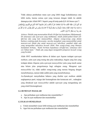 Tidak adanya pembedaan mana ayat yang lebih tinggi kedudukannya atau
lebih mulia, karena semua ayat yang tersusun dengan indah itu adalah
datangnya dari Allah SWT. Seperti yang di kutip pada Q.S Ali Imran ayat 7:
‫ا‬ ‫ا‬َّ‫م‬َ‫ا‬َ‫ف‬ ۗ ٌ‫ت‬ ٰ‫ه‬ِ‫ب‬ٰ‫َش‬‫ت‬ُ‫م‬ ُ‫َر‬‫خ‬ُ‫ا‬ َ‫و‬ ِ‫ب‬ٰ‫ت‬ِ‫ك‬ْ‫ال‬ ُّ‫م‬ُ‫ا‬ َّ‫ُن‬‫ه‬ ٌ‫ت‬ ٰ‫م‬َ‫ك‬ْ‫ح‬ُّ‫م‬ ٌ‫ت‬ٰ‫ي‬ٰ‫ا‬ ُ‫ه‬ْ‫ن‬ِ‫م‬ َ‫ب‬ٰ‫ت‬ِ‫ك‬ْ‫ال‬ َ‫ْك‬‫ي‬َ‫ل‬َ‫ع‬ َ‫ل‬ َ‫ز‬ْ‫ن‬َ‫ا‬ ْْٓ‫ي‬ِ‫ذ‬َّ‫ل‬‫ا‬ َ‫ُو‬‫ه‬
َ‫ن‬ ْ‫و‬ُ‫ع‬ِ‫ب‬َّ‫ت‬َ‫ي‬َ‫ف‬ ٌ‫غ‬ْ‫ي‬َ‫ز‬ ْ‫م‬ِ‫ه‬ِ‫ب‬ ْ‫و‬ُ‫ل‬ُ‫ق‬ ْ‫ي‬ِ‫ف‬ َ‫ْن‬‫ي‬ِ‫ذ‬َّ‫ل‬
ِ‫ة‬َ‫ن‬ْ‫ت‬ِ‫ف‬ْ‫ال‬ َ‫ء‬ۤ‫َا‬‫غ‬ِ‫ت‬ْ‫ب‬‫ا‬ ُ‫ه‬ْ‫ن‬ِ‫م‬ َ‫ه‬َ‫ب‬‫َا‬‫ش‬َ‫ت‬ ‫ا‬َ‫م‬
‫ا‬َّ‫ن‬َ‫م‬ٰ‫ا‬ َ‫ن‬ ْ‫و‬ُ‫ل‬ ْ‫و‬ُ‫ق‬َ‫ي‬ ِ‫م‬ْ‫ل‬ِ‫ع‬ْ‫ال‬ ‫ى‬ِ‫ف‬ َ‫ن‬ ْ‫و‬ُ‫خ‬ِ‫س‬‫ا‬ َّ‫الر‬ َ‫ۘو‬ ُ ‫ه‬
‫ّٰللا‬ َّ
‫َِّل‬‫ا‬ ْٓ‫ه‬َ‫ل‬ْ‫ي‬ِ‫و‬ْ‫َأ‬‫ت‬ ُ‫م‬َ‫ل‬ْ‫ع‬َ‫ي‬ ‫ا‬َ‫م‬ َ‫و‬ ٖۚ‫ه‬ِ‫ل‬ْ‫ي‬ِ‫و‬ْ‫َأ‬‫ت‬ َ‫ء‬ۤ‫َا‬‫غ‬ِ‫ت‬ْ‫ب‬‫ا‬ َ‫و‬
ْ‫ن‬ِِّ‫م‬ ٌّ‫ل‬ُ‫ك‬ ٖۙ‫ه‬ِ‫ب‬
ِ‫ب‬‫ا‬َ‫ب‬ْ‫ل‬َ ْ
‫اَّل‬ ‫وا‬ُ‫ل‬‫و‬ُ‫ا‬ ْٓ َّ
‫َِّل‬‫ا‬ ُ‫ر‬َّ‫ك‬َّ‫ذ‬َ‫ي‬ ‫ا‬َ‫م‬ َ‫و‬ ٖۚ ‫َا‬‫ن‬ِِّ‫ب‬َ‫ر‬ ِ‫د‬ْ‫ن‬ِ‫ع‬
Artinya: Dialah yang menurunkan Kitab (Al-Qur'an) kepadamu (Muhammad).
Di antaranya ada ayat-ayat yang muhkamat, itulah pokok-pokok Kitab (Al-
Qur'an) dan yang lain mutasyabihat. Adapun orang-orang yang dalam
hatinya condong pada kesesatan, mereka mengikuti yang mutasyabihat untuk
mencari-cari fitnah dan untuk mencari-cari takwilnya, padahal tidak ada
yang mengetahui takwilnya kecuali Allah. Dan orang-orang yang ilmunya
mendalam berkata, “Kami beriman kepadanya (Al-Qur'an), semuanya dari
sisi Tuhan kami.” Tidak ada yang dapat mengambil pelajaran kecuali orang
yang berakal.
Allah SWT memberitakan bahwa di dalam ayat Aquran terdapat ayat-ayat
muhkam, yaitu ayat yang terang dan jelas maksudnya, bagian yang lain yang
terdapat dalam Alquran yaitu ayat-ayat mutasyabihat yaitu yang masih samar
atau belum jelas pengertiannya bagi sebagian orang. Mengenai ayat
mutasyabihat ini, tidak sedikit orang-orang yang merasa bingung dengan
menafsirkannya, namun tidak sedikit pula yang menafsirkannya.
Az-Zamaksyari menyebutkan bahawa yang disebut ayat muhkam adalah
ungkapannya pasti, terjaga dari kemungkinan dan kerancuan arti , sedangkan
yang dimaksud ayat mutasyabihat adalah ayat-ayat yang mengandung arti
yang relatif (kemungkinan)
1.2. RUMUSAN MASALAH
a. Apa perbedaan ayat muhkamat dan mutashabibat ?
b. Apa itu ayat muhkamat dan mutashabihat
1.3.TUJUAN PENELITIAN
a. Untuk menambah wasan lebih tentang ayat muhkamat dan mutashabihat
b. Agar kita tau perbedaan ayat muhkamat dan mutashabihat
 