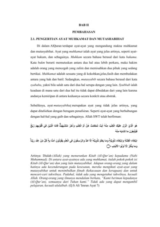 BAB II
PEMBAHASAN
2.1. PENGERTIAN AYAT MUHKAMAT DAN MUTASHABIHAT
Di dalam AlQuran terdapat ayat-ayat yang mengandung makna muhkamat
dan mutasyabihat. Ayat yang muhkamat ialah ayat yang jelas artinya, seperti ayat-
ayat hukum, dan sebagainya. Muhkam secara bahasa berasal dari kata bakama.
Kata bukm berarti memutuskan antara dua hal atau lebih perkara, maka hakim
adalah orang yang mencegah yang zalim dan memisahkan dua pihak yang sedang
bertikai. Muhkamat adalah sesuatu yang di kokohkan,jelas,fasih dan membedakan
antara yang hak dan batil. Sedangkan, mutasyabib secara bahasa berasal dari kata
syababa, yakni bila salah satu dari dua hal serupa dengan yang lain. Syubbab ialah
keadaan di mana satu dari dua hal itu tidak dapat dibedakan dari yang lain karena
andanya kemiripan di antara keduanya secara konkrit atau abstrak.
Sebaliknya, ayat mutasyabihat merupakan ayat yang tidak jelas artinya, yang
dapat ditafsirkan dengan beragam penafsiran. Seperti ayat-ayat yang berhubungan
dengan hal-hal yang gaib dan sebagainya. Allah SWT telah berfirman:
ْٓ‫ِي‬‫ذ‬َّ‫ل‬‫ا‬ َ‫ُو‬‫ه‬
ُ‫ق‬ ‫ي‬ِ‫ف‬ َ‫ن‬‫ِي‬‫ذ‬َّ‫ل‬‫ا‬ ‫ا‬َّ‫م‬َ‫ا‬َ‫ف‬ ٌٌۗ‫ت‬ ٰ‫ه‬ِ‫ب‬ٰ‫ش‬َ‫ت‬ُ‫م‬ ُ‫ر‬َ‫خ‬ُ‫ا‬ َ‫و‬ ِ‫ب‬ٰ‫ت‬ِ‫ك‬‫ال‬ ُّ‫م‬ُ‫ا‬ َّ‫ُن‬‫ه‬ ٌ‫ت‬ ٰ‫َم‬‫ك‬‫ح‬ُّ‫م‬ ٌ‫ت‬ٰ‫ي‬ٰ‫ا‬ ُ‫ه‬‫ن‬ِ‫م‬ َ‫ب‬ٰ‫ت‬ِ‫ك‬‫ال‬ َ‫ك‬‫ي‬َ‫ل‬َ‫ع‬ َ‫ل‬َ‫ز‬‫ن‬َ‫ا‬
ٌٌ ‫ي‬ََ ِْ‫ه‬ِِ‫و‬ُ‫ل‬
ُ‫ه‬‫ن‬ِ‫م‬ َ‫ه‬َِ‫َا‬‫ش‬َ‫ت‬ ‫ا‬َ‫م‬ َ‫ن‬‫و‬ُ‫ع‬ِ‫ب‬َّ‫ت‬َ‫ي‬َ‫ف‬
‫ي‬ِ‫و‬‫أ‬َ‫ت‬ َُْ‫ل‬‫ع‬َ‫ي‬ ‫ا‬َ‫م‬ َ‫و‬ ٖۚ‫ه‬ِ‫ل‬‫ي‬ِ‫و‬‫أ‬َ‫ت‬ َ‫ء‬ۤ‫ا‬َ‫غ‬ِ‫ت‬ِ‫ا‬ َ‫و‬ ِ‫ة‬َ‫ن‬‫ت‬ِ‫ف‬‫ال‬ َ‫ء‬ۤ‫ا‬َ‫غ‬ِ‫ت‬ِ‫ا‬
ٖۚ‫ا‬َ‫ن‬َِِِّ‫ر‬ ِ‫د‬‫ن‬ِ‫ع‬ ‫ن‬ِِّ‫م‬ ٌّ‫ل‬ُ‫ك‬ ٖۙ‫ه‬ِِ ‫ا‬َّ‫ن‬َ‫م‬ٰ‫ا‬ َ‫ن‬‫و‬ُ‫ل‬‫و‬ُ‫ق‬َ‫ي‬ ِْ‫ل‬ِ‫ع‬‫ال‬ ‫ى‬ِ‫ف‬ َ‫ن‬‫و‬ُ‫خ‬ِ‫س‬ٰ‫الر‬ َ‫و‬ ُُۘ ٰ
‫ّللا‬ َّ
‫َِّل‬‫ا‬ ْٓ‫ه‬َ‫ل‬
ِ‫ب‬‫ا‬َ‫ب‬‫ل‬َ‫اَّل‬ ‫وا‬ُ‫ل‬‫و‬ُ‫ا‬ ْٓ َّ
‫َِّل‬‫ا‬ ُ‫َّر‬‫ك‬َّ‫ذ‬َ‫ي‬ ‫ا‬َ‫م‬ َ‫و‬
‫۝‬٧
Artinya: Dialah (Allah) yang menurunkan Kitab (Al-Qur’an) kepadamu (Nabi
Muhammad). Di antara ayat-ayatnya ada yang muhkamat, itulah pokok-pokok isi
Kitab (Al-Qur’an) dan yang lain mutasyabihat. Adapun orang-orang yang dalam
hatinya ada kecenderungan pada kesesatan, mereka mengikuti ayat-ayat yang
mutasyabihat untuk menimbulkan fitnah (kekacauan dan keraguan) dan untuk
mencari-cari takwilnya. Padahal, tidak ada yang mengetahui takwilnya, kecuali
Allah. Orang-orang yang ilmunya mendalam berkata, “Kami beriman kepadanya
(Al-Qur’an), semuanya dari Tuhan kami.” Tidak ada yang dapat mengambil
pelajaran, kecuali ululalbab. (Q.S Ali 'Imran Ayat 7)
 