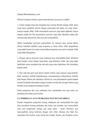 Tujuan Diturunkannya Ayat
Menurut sebagian mufassir, tujuan diturunkannya ayat-ayat ini, adalah :
1. Untuk menguji iman dan keteguhan hati seorang Muslim kepada Allah. Iman
yang benar hendaklah disertai dengan penyerahan diri dalam arti yang seluas-
luasnya kepada Allah. Allah menurunkan ayat-ayat yang dapat dipahami artinya
dengan mudah dan Dia menurunkan ayat-ayat yang sukar diketahui makna dan
maksud yang sebenarnya, yaitu ayat-ayat mutasyabihat.
Dalam menghadapi ayat-ayat mutasyabihat ini, manusia akan merasa bahwa
dirinya bukanlah makhluk yang sempurna, ia hanya diberi Allah pengetahuan
yang sedikit karena itu ia akan menyerahkan pengertian ayat-ayat itu kepada Allah
Yang Maha Mengetahui.
2. Dengan adanya ayat-ayat yang muhkamat dan mutasyabihat kaum Muslimin
akan berpikir sesuai dengan batas-batas yang diberikan Allah; ada yang dapat
dipikirkan secara mendalam dan ada pula yang sukar dipikirkan, lalu diserahkan
kepada Allah.
3. Para nabi dan para rasul diutus kepada seluruh umat manusia yang berbeda-
beda, misalnya, berbeda kepandaiannya, kemampuannya, kekayaannya, berbeda
pula bangsa, bahasa dan daerahnya. Karena itu, cara penyampaian agama kepada
mereka hendaklah disesuaikan dengan keadaan mereka dan kesiapan bahasa yang
dimiliki sesuai dengan kemampuan mereka.
Selain pengertian dari ayat muhkamat dan mutashabihat kita juga harus tau
perbedaan dari kedua ayat tersebut.
2.2. PERBEDAAN AYAT MUHKAMAT DAN MUTASYABIHAT
Setelah mengetahui pengertian tentang muhkamat dan mutasyabihat kita juga
akan membahas tentang perbedaan dari kedua ayat tersebut, ayat mutasyabihat
yaitu ayat yangdisebut sebagai ayat yang samar – samar. Biasanya, ayat
mutasyaabihat sering berkaitan dengan sifat Allah. Dimana kita tidak bisa
memahami hal tersebut secara literal dan mentah. Karena, jika dimaknai secara
 