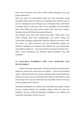 literal, akan memberikan kesan bahwa Allah memiliki kekurangan yang sama
dengan makhluk-Nya.
Salah satu contoh ayat mutasyaabihat adalah ayat yang menjelaskan tentang
keberadaan Allah. Dalam surat Thaha ayat 5 disebutkan bahwa Allah ber-istiwa di
atas Arsy. Sedangkan di surat Al-Baqarah ayat 115 dikatakan bahwa Allah berada
di berbagai tempat di muka bumi. Dan di surat ash-Shaffat ayat 99 disebutkan
bahwa Nabi Ibrahim akan pergi menuju kepada Tuhan. Dan dalam kisahnya,
disebutkan bahwa Nabi Ibrahim akan pergi ke Palestina.
Jika dimaknai secara literal, akan muncul kesan bahwa Allah berada di tiga
tempat. Sebagian besar ulama menggolongkan ayat tersebut sebagai ayat
mutasyaabihat. Sehingga, pemaknaannya tidak bisa langsung secara literal. Untuk
ayat seperti ini, maka pemahaman ayat perlu dikembalikan kepada ayat
muhkamat. Sedangkan ayat muhkamat yaitu kebalikan dari ayat mutasyaabihat,
ayat muhkamat adalah ayat – ayat yang memiliki arti yang pasti dan tidak samar –
samar. Artinya, pemahaman ayat muhkamat adalah pemahaman yang tidak
meragukan.
2.3. NILAI-NILAI PENDIDIKAN PADA AYAT MUHKAMAT DAN
MUTASYABIHAT
Al-Qur’an berfungsi sebagai bayan (penjelas) dan hudan (petunjuk) dimana
didalamnya memuat ayat yang tersurat atau muhkam. Al-qur’an juga berfungsi
sebagai mukjizat dan kitab sastra terbesar sepanjang sejarah manusia didalamnya
memuat ayat yang tersirat atau mutasyabih yang tidak akan habis-habisnya untuk
di kaji dengan teliti. Ayat-ayat muhkamat dan mutasyabihat adalah dua hal yang
saling melengkapi dalam Al-Qur’an.
Berdasarkan pembahasan ayat Muhkam dan mutasyabih yang terdapat di dalam
al-qur’an, terdapat beberapa nilai pendidikan sebagai modal kita untuk terus
mendalami ayat-ayat Al-Qur’an.Berdasarkan pembahasan ayat Muhkam dan
mutasyabih yang terdapat di dalam al-qur’an,
 