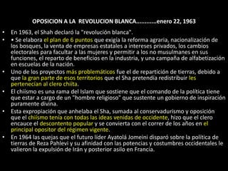 OPOSICION A LA  REVOLUCION BLANCA............enero 22, 1963En 1963, el Shah declaró la "revolución blanca".• Se elabora el plan de 6 puntos que exigía la reforma agraria, nacionalización de los bosques, la venta de empresas estatales a intereses privados, los cambios electorales para facultar a las mujeres y permitir a los no musulmanes en sus funciones, el reparto de beneficios en la industria, y una campaña de alfabetización en escuelas de la nación.Uno de los proyectos más problemáticos fue el de repartición de tierras, debido a que la gran parte de esos territorios que el Sha pretendía redistribuir les pertenecían al clero chiíta. El chiísmo es una rama del Islam que sostiene que el comando de la política tiene que estar a cargo de un "hombre religioso" que sustente un gobierno de inspiración puramente divina. Esta expropiación que anhelaba el Sha, sumada al conservadurismo y oposición que el chiísmo tenía con todas las ideas venidas de occidente, hizo que el clero encauce el descontento popular y se convierta con el correr de los años en el principal opositor del régimen vigente. En 1964 las quejas que el futuro líder Ayatolá Jomeini disparó sobre la política de tierras de Reza Pahlevi y su afinidad con las potencias y costumbres occidentales le valieron la expulsión de Irán y posterior asilo en Francia. 