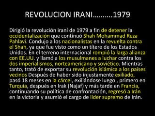 REVOLUCION IRANI……….1979Dirigió la revolución iraní de 1979 a fin de detener la occidentalización que continuó Shah Mohammad Reza Pahlavi. Condujo a los nacionalistas en la revuelta contra el Shah, ya que fue visto como un títere de los Estados Unidos. En el terreno internacional rompió la larga alianza con EE.UU. y llamó a los musulmanes a luchar contra los dos imperialismos, norteamericano y soviético. Mientras tanto, trató de exportar su revolución islámica a los países vecinosDespués de haber sido injustamente exiliado, pasó 18 meses en la cárcel, exiliándose luego , primero en Turquía, después en Irak (Najaf) y más tarde en Francia, continuando su política de confrontación, regresó a Irán en la victoria y asumió el cargo de líder supremo de Irán.