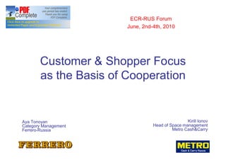 ECR-RUS Forum
                       June, 2nd-4th, 2010




       Customer & Shopper Focus
       as the Basis of Cooperation


Aya Tonoyan                                      Kirill Ionov
Category Management              Head of Space management
Ferrero-Russia                             etro Cash&Carry
 