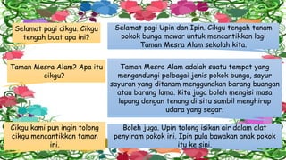 Selamat pagi cikgu. Cikgu
tengah buat apa ini?
Selamat pagi Upin dan Ipin. Cikgu tengah tanam
pokok bunga mawar untuk mencantikkan lagi
Taman Mesra Alam sekolah kita.
Taman Mesra Alam? Apa itu
cikgu?
Taman Mesra Alam adalah suatu tempat yang
mengandungi pelbagai jenis pokok bunga, sayur
sayuran yang ditanam menggunakan barang buangan
atau barang lama. Kita juga boleh mengisi masa
lapang dengan tenang di situ sambil menghirup
udara yang segar.
Boleh juga. Upin tolong isikan air dalam alat
penyiram pokok ini. Ipin pula bawakan anak pokok
itu ke sini.
Cikgu kami pun ingin tolong
cikgu mencantikkan taman
ini.
 