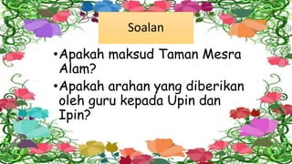 Soalan
•Apakah maksud Taman Mesra
Alam?
•Apakah arahan yang diberikan
oleh guru kepada Upin dan
Ipin?
 