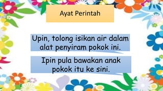 Ayat Perintah
Upin, tolong isikan air dalam
alat penyiram pokok ini.
Ipin pula bawakan anak
pokok itu ke sini.
 