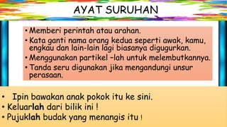 AYAT SURUHAN
• Memberi perintah atau arahan.
• Kata ganti nama orang kedua seperti awak, kamu,
engkau dan lain-lain lagi biasanya digugurkan.
• Menggunakan partikel –lah untuk melembutkannya.
• Tanda seru digunakan jika mengandungi unsur
perasaan.
• Ipin bawakan anak pokok itu ke sini.
• Keluarlah dari bilik ini !
• Pujuklah budak yang menangis itu !
 