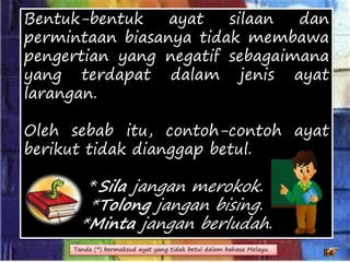 Bentuk-bentuk ayat silaan dan
permintaan biasanya tidak membawa
pengertian yang negatif sebagaimana
yang terdapat dalam jenis ayat
larangan.
Oleh sebab itu, contoh-contoh ayat
berikut tidak dianggap betul.
*Sila jangan merokok.
*Tolong jangan bising.
*Minta jangan berludah.
Tanda (*) bermaksud ayat yang tidak betul dalam bahasa Melayu.
 