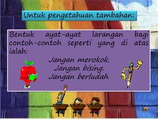 Bentuk ayat-ayat larangan bagi
contoh-contoh seperti yang di atas
ialah:
Jangan merokok.
Jangan bising.
Jangan berludah.
Untuk pengetahuan tambahan:
 