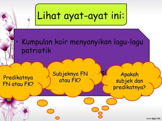 Lihat ayat-ayat ini:
• Kumpulan koir menyanyikan lagu-lagu
patriotik
• Murid itu mendengar nasihat gurunya.Apakah
subjek dan
predikatnya?
Subjeknya FN
atau FK?Predikatnya
FN atau FK?
 