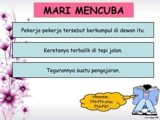 MARI MENCUBA
Hmmmm…
FN+FN atau
FN+FK?
Pekerja-pekerja tersebut berkumpul di dewan itu.
Keretanya terbalik di tepi jalan.
Tegurannya suatu pengajaran.
 