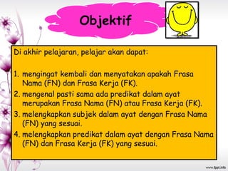 Di akhir pelajaran, pelajar akan dapat:
1. mengingat kembali dan menyatakan apakah Frasa
Nama (FN) dan Frasa Kerja (FK).
2. mengenal pasti sama ada predikat dalam ayat
merupakan Frasa Nama (FN) atau Frasa Kerja (FK).
3. melengkapkan subjek dalam ayat dengan Frasa Nama
(FN) yang sesuai.
4. melengkapkan predikat dalam ayat dengan Frasa Nama
(FN) dan Frasa Kerja (FK) yang sesuai.
Objektif
 