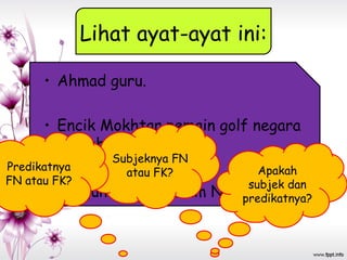 Lihat ayat-ayat ini:
• Ahmad guru.
• Encik Mokhtar pemain golf negara
tersohor.
• Bangunan itu Muzium Negara.
Apakah
subjek dan
predikatnya?
Subjeknya FN
atau FK?Predikatnya
FN atau FK?
 