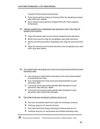 LATIH TUBI TATABAHASA : AYAT SAMA MAKSUD
Modul Latih tubi Tatabahasa : Sektor Pengurusan Akademik, Jabatan Pelajaran Perak
10
mengikuti Puteri pulang ke kampungnya.
C Puteri berasa gembira pulang ke kampung Shila dan berpeluang merasai
cara hidup kaum nelayan.
D Kaum nelayan berasa gembira mengikuti Shila dan Puteri pulang ke
kampungnya.
33 “Bersiap sedialah kamu menghadapi ujian awal tahun nanti,” kata Cikgu Ali
kepada murid-muridnya.
A Cikgu Ali berpesan agar murid-muridnya mengambil ujian awal tahun.
B Murid-murid meminta Cikgu Ali mengadakan ujian pada awal tahun.
C Murid-murd diminta bersedia menghadapi ujian Cikgu Ali pada awal tahun
ini.
D Cikgu Ali meminta murid-muridnya bersedia untuk menghadapi ujian awal
tahun yang akan datang.
34 Guru disiplin telah menangkap lima orang murid yang ponteng sekolah di pusat
permainan video.
A Lima orang guru disiplin telah menangkap murid yang ponteng sekolah
di pusat permainan video.
B Guru menangkap lima orang murid yang tidak berdisiplin di pusat
permainan video.
C Lima orang murid yang ponteng sekolah telah ditangkap di pusat
permainan video oleh guru disiplin.
D Lima orang murid yang ponteng sekolah telah ditangkap di pusat
permainan video kerana tidak berdisiplin.
35 Kami tidak kering gusi mendengar ceritanya yang lucu itu.
A Gusi kami senantiasa basah kerana geli hati mendengar ceritanya.
B Ceritanya yang lucu itu mencuit hati kami.
C Kami tidak henti-henti ketawa mendengar ceritanya yang lucu itu.
D Ceritanya yang lucu itu membuatkan kami ketawa sepanjang masa.
 