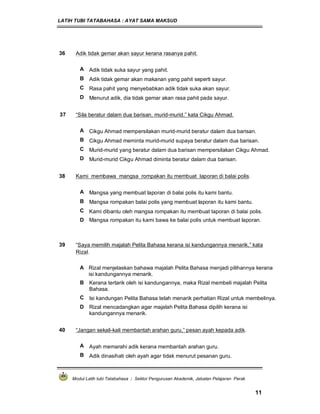 LATIH TUBI TATABAHASA : AYAT SAMA MAKSUD
Modul Latih tubi Tatabahasa : Sektor Pengurusan Akademik, Jabatan Pelajaran Perak
11
36 Adik tidak gemar akan sayur kerana rasanya pahit.
A Adik tidak suka sayur yang pahit.
B Adik tidak gemar akan makanan yang pahit seperti sayur.
C Rasa pahit yang menyebabkan adik tidak suka akan sayur.
D Menurut adik, dia tidak gemar akan rasa pahit pada sayur.
37 “Sila beratur dalam dua barisan, murid-murid,” kata Cikgu Ahmad.
A Cikgu Ahmad mempersilakan murid-murid beratur dalam dua barisan.
B Cikgu Ahmad meminta murid-murid supaya beratur dalam dua barisan.
C Murid-murid yang beratur dalam dua barisan mempersilakan Cikgu Ahmad.
D Murid-murid Cikgu Ahmad diminta beratur dalam dua barisan.
38 Kami membawa mangsa rompakan itu membuat laporan di balai polis.
A Mangsa yang membuat laporan di balai polis itu kami bantu.
B Mangsa rompakan balai polis yang membuat laporan itu kami bantu.
C Kami dibantu oleh mangsa rompakan itu membuat laporan di balai polis.
D Mangsa rompakan itu kami bawa ke balai polis untuk membuat laporan.
39 “Saya memilih majalah Pelita Bahasa kerana isi kandungannya menarik,” kata
Rizal.
A Rizal menjelaskan bahawa majalah Pelita Bahasa menjadi pilihannya kerana
isi kandungannya menarik.
B Kerana tertarik oleh isi kandungannya, maka Rizal membeli majalah Pelita
Bahasa.
C Isi kandungan Pelita Bahasa telah menarik perhatian Rizal untuk membelinya.
D Rizal mencadangkan agar majalah Pelita Bahasa dipilih kerana isi
kandungannya menarik.
40 “Jangan sekali-kali membantah arahan guru,” pesan ayah kepada adik.
A Ayah memarahi adik kerana membantah arahan guru.
B Adik dinasihati oleh ayah agar tidak menurut pesanan guru.
 