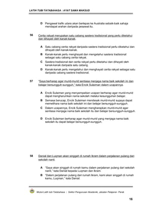 LATIH TUBI TATABAHASA : AYAT SAMA MAKSUD
Modul Latih tubi Tatabahasa : Sektor Pengurusan Akademik, Jabatan Pelajaran Perak
16
D Pengawal trafik udara akan berlepas ke Australia sebaik-baik sahaja
mendapat arahan daripada pesawat itu.
56 Cerita rakyat merupakan satu cabang sastera tradisional yang perlu diketahui
dan dihayati oleh kanak-kanak.
A Satu cabang cerita rakyat daripada sastera tradisional perlu diketahui dan
dihayati oleh kanak-kanak.
B Kanak-kanak perlu menghayati dan mengetahui sastera tradisional
sebagai satu cabang cerita rakyat.
C Sastera tradisional dan cerita rakyat perlu diketahui dan dihayati oleh
kanak-kanak daripada satu cabang.
D Kanak-kanak perlu mengetahui dan menghayati cerita rakyat sebagai satu
daripada cabang sastera tradisional.
57 “Saya berharap agar murid-murid sentiasa menjaga nama baik sekolah ini dan
belajar bersungguh-sungguh,” kata Encik Sulaiman dalam ucapannya.
A Encik Sulaiman yang menyampaikan ucapan berharap agar murid-murid
dapat mengharumkan nama sekolah melalui kesungguhan belajar.
B Semasa berucap, Encik Sulaiman mendesak murid-murid supaya dapat
memelihara nama baik sekolah ini dan belajar bersungguh-sungguh.
C Dalam ucapannya, Encik Sulaiman mengharapkan murid-murid agar
sentiasa menjaga nama baik sekolah itu dan belajar bersungguh-sungguh.
D Encik Sulaiman berharap agar murid-murid yang menjaga nama baik
sekolah itu dapat belajar bersungguh-sungguh.
58 Danial dan Luqman akan singgah di rumah Ikram dalam perjalanan pulang dari
sekolah nanti.
A “Saya akan singgah di rumah kamu dalam perjalanan pulang dari sekolah
nanti,” kata Danial kepada Luqman dan Ikram.
B “Dalam perjalanan pulang dari rumah Ikram, kami akan singgah di rumah
kamu, Luqman,” kata Danial.
 