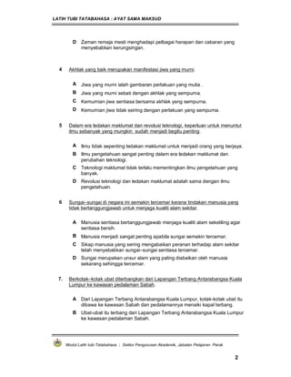 LATIH TUBI TATABAHASA : AYAT SAMA MAKSUD
Modul Latih tubi Tatabahasa : Sektor Pengurusan Akademik, Jabatan Pelajaran Perak
2
D Zaman remaja mesti menghadapi pelbagai harapan dan cabaran yang
menyebabkan kerungsingan.
4 Akhlak yang baik merupakan manifestasi jiwa yang murni.
A Jiwa yang murni ialah gambaran perlakuan yang mulia .
B Jiwa yang murni sebati dengan akhlak yang sempurna.
C Kemurnian jiwa sentiasa bersama akhlak yang sempurna.
D Kemurnian jiwa tidak seiring dengan perlakuan yang sempurna.
5 Dalam era ledakan maklumat dan revolusi teknologi, keperluan untuk menuntut
ilmu sebanyak yang mungkin sudah menjadi begitu penting.
A Ilmu tidak sepenting ledakan maklumat untuk menjadi orang yang berjaya.
B Ilmu pengetahuan sangat penting dalam era ledakan maklumat dan
perubahan teknologi.
C Teknologi maklumat tidak terlalu mementingkan ilmu pengetahuan yang
banyak.
D Revolusi teknologi dan ledakan maklumat adalah sama dengan ilmu
pengetahuan.
6 Sungai–sungai di negara ini semakin tercemar kerana tindakan manusia yang
tidak bertanggungjawab untuk menjaga kualiti alam sekitar.
A Manusia sentiasa bertanggungjawab menjaga kualiti alam sekeliling agar
sentiasa bersih.
B Manusia menjadi sangat penting apabila sungai semakin tercemar.
C Sikap manusia yang sering mengabaikan peranan terhadap alam sekitar
telah menyebabkan sungai–sungai sentiasa tercemar.
D Sungai merupakan unsur alam yang paling diabaikan oleh manusia
sekarang sehingga tercemar.
7. Berkotak–kotak ubat diterbangkan dari Lapangan Terbang Antarabangsa Kuala
Lumpur ke kawasan pedalaman Sabah.
A Dari Lapangan Terbang Antarabangsa Kuala Lumpur, kotak-kotak ubat itu
dibawa ke kawasan Sabah dan pedalamannya menaiki kapal terbang.
B Ubat-ubat itu terbang dari Lapangan Terbang Antarabangsa Kuala Lumpur
ke kawasan pedalaman Sabah.
 