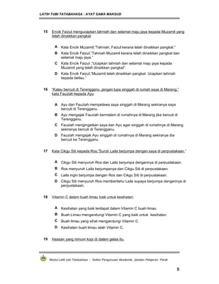 LATIH TUBI TATABAHASA : AYAT SAMA MAKSUD
Modul Latih tubi Tatabahasa : Sektor Pengurusan Akademik, Jabatan Pelajaran Perak
5
15 Encik Faizul mengucapkan tahniah dan selamat maju jaya kepada Muzamil yang
telah dinaikkan pangkat.
A Kata Encik Muzamil,“Tahniah, Faizul kerana telah dinaikkan pangkat.”
B Kata Encik Faizul,“Tahniah Muzamil kerana telah dinaikkan pangkat dan
selamat maju jaya.”
C Kata Encik Faizul ,”Ucapkan tahniah dan selamat maju jaya kepada
Muzamil yang telah dinaikkan pangkat”.
D Kata Encik Faizul,”Muzamil telah dinaikkan pangkat. Ucapkan tahniah
kepada beliau.”
16 “Kalau bercuti di Terengganu ,jangan lupa singgah di rumah saya di Marang,”
kata Fauziah kepada Ayu.
A Ayu dan Fauziah mempelawa saya singgah di Marang sekiranya saya
bercuti di Terengganu.
B Ayu mengajak Fauziah bermalam di rumahnya di Marang jika bercuti di
Terengganu.
C Fauziah mengingatkan saya dan Ayu agar singgah di rumahnya di Marang
sekiranya bercuti di Terengganu.
D Fauziah mengajak Ayu singgah di rumahnya di Marang sekiranya dia
bercuti ke Terengganu.
17 Kata Cikgu Siti kepada Ros,”Suruh Laila berjumpa dengan saya di perpustakaan.”
A Cikgu Siti menyuruh Ros dan Laila berjumpa dengannya di perpustakaan.
B Ros menyuruh Laila berjumpanya dan Cikgu Siti di perpustakaan.
C Laila ingin berjumpa dengan Ros dan Cikgu Siti di perpustakaan.
D Cikgu Siti menyuruh Ros memberitahu Laila supaya berjumpa dengannya di
perpustakaan.
18 Vitamin C dalam buah limau baik untuk kesihatan.
A Kesihatan yang baik terdapat dalam Vitamin C buah limau.
B Buah Limau mengandungi Vitamin C yang baik untuk kesihatan.
C Buah limau yang sihat mengandungi Vitamin C.
D Kesihatan buah limau ialah Vitamin C.
19 Hassan yang minum kopi di dalam gelas itu.
 