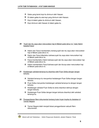 LATIH TUBI TATABAHASA : AYAT SAMA MAKSUD
Modul Latih tubi Tatabahasa : Sektor Pengurusan Akademik, Jabatan Pelajaran Perak
6
A Gelas yang berisi kopi itu diminum oleh Hassan.
B Di dalam gelas itu ada kopi yang diminum oleh Hassan.
C Kopi di dalam gelas itu diminum oleh Hassan.
D Kopi diminum oleh Hassan di dalam gelas itu.
20 ”Ayah dan ibu saya akan menunaikan haji di Mekah pada tahun ini,” kata Hakim
kepada Faizul.
A Hakim dan Faizul memberitahu tentang ayah dan ibu saya akan menunaikan
haji di Mekah pada tahun ini.
B Hakim dan Faizul diberitahu bahawa ayah ibu saya akan menunaikan haji
di Mekah pada tahun itu.
C Faizul memberitahu Hakim bahawa ayah dan ibu saya akan menunaikan haji
di Mekah pada tahun itu.
D Hakim memberitahu Faizul bahawa ayah dan ibunya akan menunaikan haji
di Mekah pada tahun ini.
21 Kedatangan sahabat lamanya itu disambut oleh Puan Sofea dengan tangan
terbuka.
A Sahabat lamanya itu menyambut kedatangan Puan Sofea dengan tangan
terbuka.
B Puan Sofea menyambut kedatangan sahabat lamanya itu dengan tangan
terbuka.
C Kedatangan sahabat Puan Sofea itu lama disambut olehnya dengan
tangan terbuka.
D Kedatangan Puan Sofea dengan tangan terbuka disambut oleh sahabat
lamanya itu.
22 Penggambaran filem dokumentari tentang hutan hujan tropika itu diadakan di
Taman Negara.
A Taman Negara telah menjadi lokasi penggambaran sebuah filem
dokumentari.
 