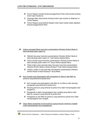 LATIH TUBI TATABAHASA : AYAT SAMA MAKSUD
Modul Latih tubi Tatabahasa : Sektor Pengurusan Akademik, Jabatan Pelajaran Perak
7
B Taman Negara menjadi tempat penggambaran filem dokumentari tentang
hutan hujan tropika itu.
C Tayangan filem dokumentari tentang hutan hujan tropika itu dilakukan di
Taman Negara.
D Taman Negara yang terkenal dengan hutan hujan tropika selalu dijadikan
tempat penggambaran filem.
23. Harliza mengajak Maria menonton persembahan Orkestra Simfoni Muda di
Istana Budaya pada malam itu.
A “Marilah kita pergi menonton persembahan Orkestra Simfoni Muda di
Istana Budaya pada malam ini,” kata Harliza kepada Maria.
B “Kamu hendak pergi menonton persembahan Orkestra Simfoni Muda di
Istana Budaya pada malam ini?” tanya Harliza kepada Maria.
C “Pada malam esok apa kata kalau kita pergi menonton persembahan
Orkestra Simfoni Muda di Istana Budaya?” kata Harliza kepada Maria.
D “Harliza, malam ini apa kata kita menyaksikan persembahan Orkestra
Simfoni Muda di Istana Budaya?” tanya Maria.
24 Kain songket yang diperagakan oleh peragawati itu ditenun oleh Mek Su,
penenun yang terkenal di pantai timur.
A Kain songket yang diperagakan oleh Mek Su itu ditenun oleh seorang
peragawati yang terkenal di pantai timur.
B Seorang penenun yang terkenal di pantai timur telah memperagakan kain
songket itu.
C Peragawati itu telah memperagakan kain songket yang ditenun oleh
Mek Su, penenun yang terkenal di pantai timur.
D Peragawati itu dan Mek Su penenun yang terkenal di pantai timur telah
memperagakan kain songket.
25 Cikgu Nadia menasihati murid-muridnya supaya banyak membaca majalah
untuk menambahkan ilmu pengetahuan .
 