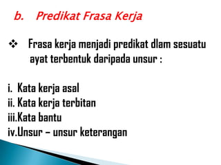 b. Predikat Frasa Kerja

 Frasa kerja menjadi predikat dlam sesuatu
  ayat terbentuk daripada unsur :

i. Kata kerja asal
ii. Kata kerja terbitan
iii.Kata bantu
iv.Unsur – unsur keterangan
 