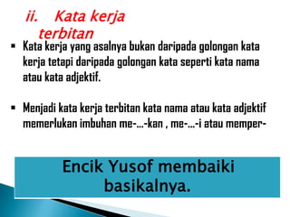ii. Kata kerja
      terbitan
 Kata kerja yang asalnya bukan daripada golongan kata
  kerja tetapi daripada golongan kata seperti kata nama
  atau kata adjektif.

 Menjadi kata kerja terbitan kata nama atau kata adjektif
  memerlukan imbuhan me-...-kan , me-...-i atau memper-


           Encik Yusof membaiki
                basikalnya.
 