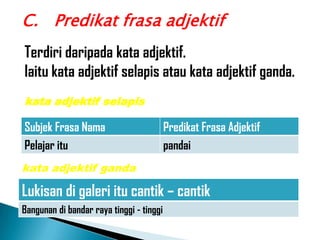 C. Predikat frasa adjektif
Terdiri daripada kata adjektif.
Iaitu kata adjektif selapis atau kata adjektif ganda.
kata adjektif selapis

Subjek Frasa Nama                         Predikat Frasa Adjektif
Pelajar itu                               pandai
kata adjektif ganda

Lukisan di galeri itu cantik – cantik
Bangunan di bandar raya tinggi - tinggi
 