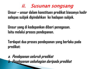ii.   Susunan songsang
Unsur – unsur dalam konstituen predikat biasanya hadir
selepas subjek dipindahkan ke hadapan subjek.

Unsur yang di kedepankan diberi penegasan.
Iaitu melalui proses pendepanan.

Terdapat dua proses pendepanan yang berlaku pada
predikat:

a. Pendepanan seluruh predikat
b. Pendepanan sebahagian daripada predikat
 