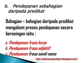 b. Pendepanan sebahagian
  daripada predikat

Bahagian – bahagian daripada predikat
mengalami proses pendepanan secara
berasingan iaitu :
a. Pendepanan frasa kerja
b. Pendepanan frasa adjektif
c. Pendepanan frasa sendi nama
                  http://ppismpsejarahgstt.blogspot.com/
 