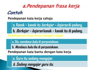 a.Pendepanan frasa kerja
Contoh
Pendepanan kata kerja sahaja

   a. Kanak – kanak itu berkejar – kejaran di padang.
   b. Berkejar – kejaran kanak – kanak itu di padang.
Pendepanan kata kerja dengan objek

  a. Dia membaca buku di perpustakaan.
  b. Membaca buku dia di perpustakaan.
Pendepanan kata bantu dengan kata kerja

   a. Guru itu sedang mengajar.
   b. Sedang mengajar guru itu.
 